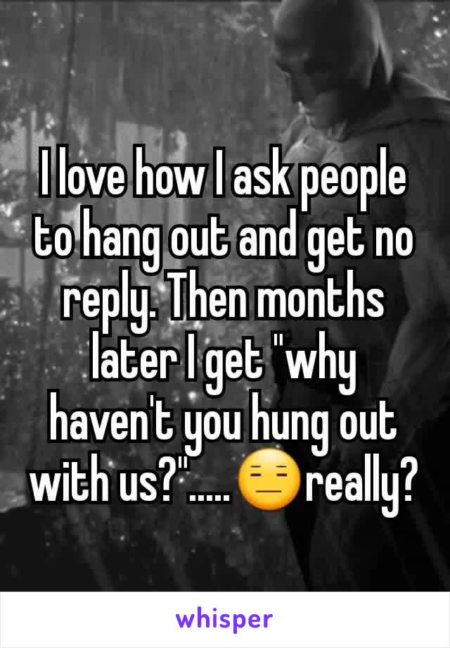 I love how I ask people to hang out and get no reply. Then months later I get "why haven't you hung out with us?".....😑really?