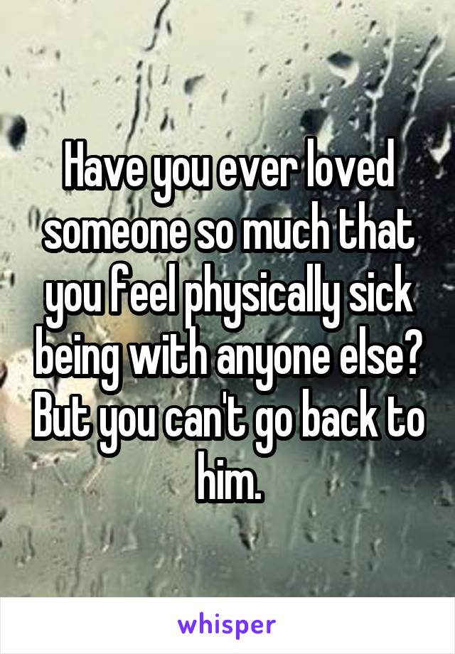 Have you ever loved someone so much that you feel physically sick being with anyone else? But you can't go back to him.