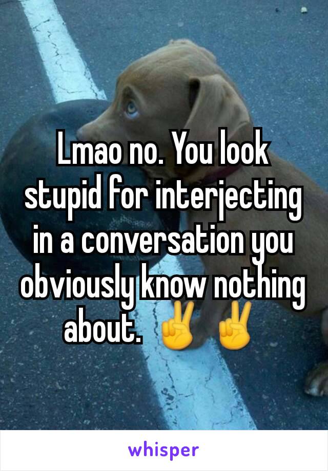 Lmao no. You look stupid for interjecting in a conversation you obviously know nothing about. ✌✌