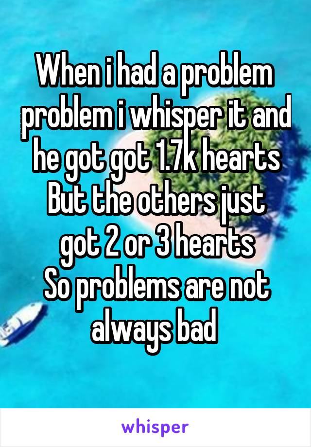 When i had a problem  problem i whisper it and he got got 1.7k hearts
But the others just got 2 or 3 hearts
So problems are not always bad 
