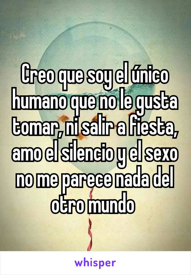 Creo que soy el único humano que no le gusta tomar, ni salir a fiesta, amo el silencio y el sexo no me parece nada del otro mundo 