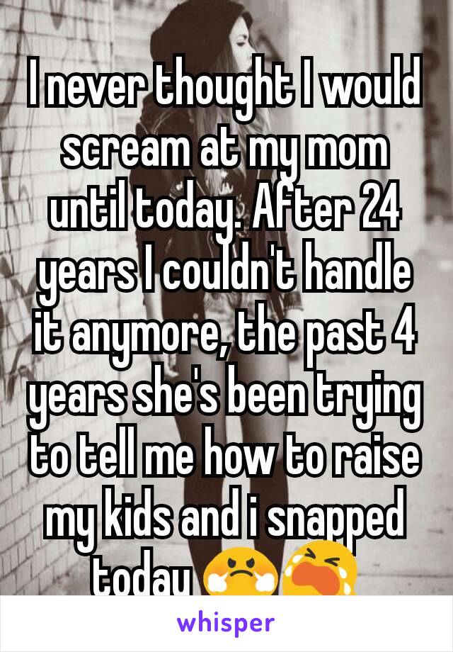 I never thought I would scream at my mom until today. After 24 years I couldn't handle it anymore, the past 4 years she's been trying to tell me how to raise my kids and i snapped today 😤😭