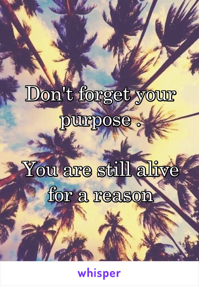 Don't forget your purpose .

You are still alive for a reason