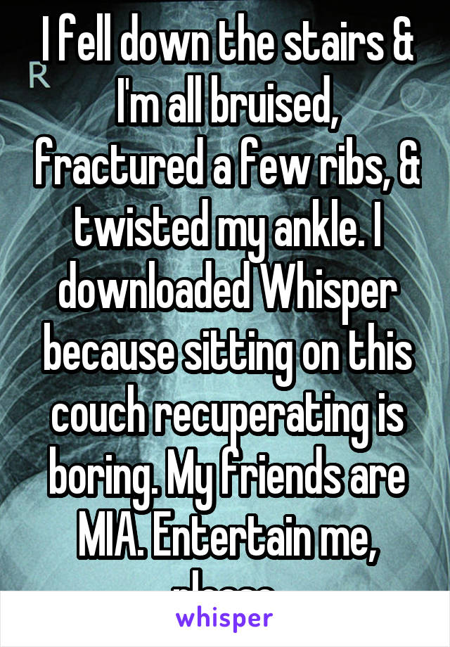 I fell down the stairs & I'm all bruised, fractured a few ribs, & twisted my ankle. I downloaded Whisper because sitting on this couch recuperating is boring. My friends are MIA. Entertain me, please.