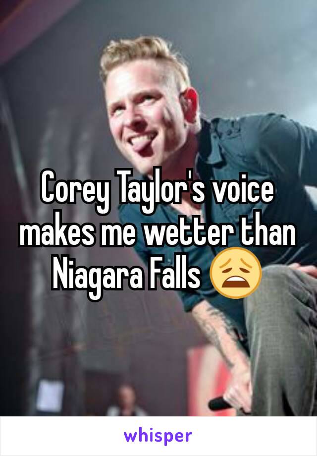 Corey Taylor's voice makes me wetter than Niagara Falls 😩