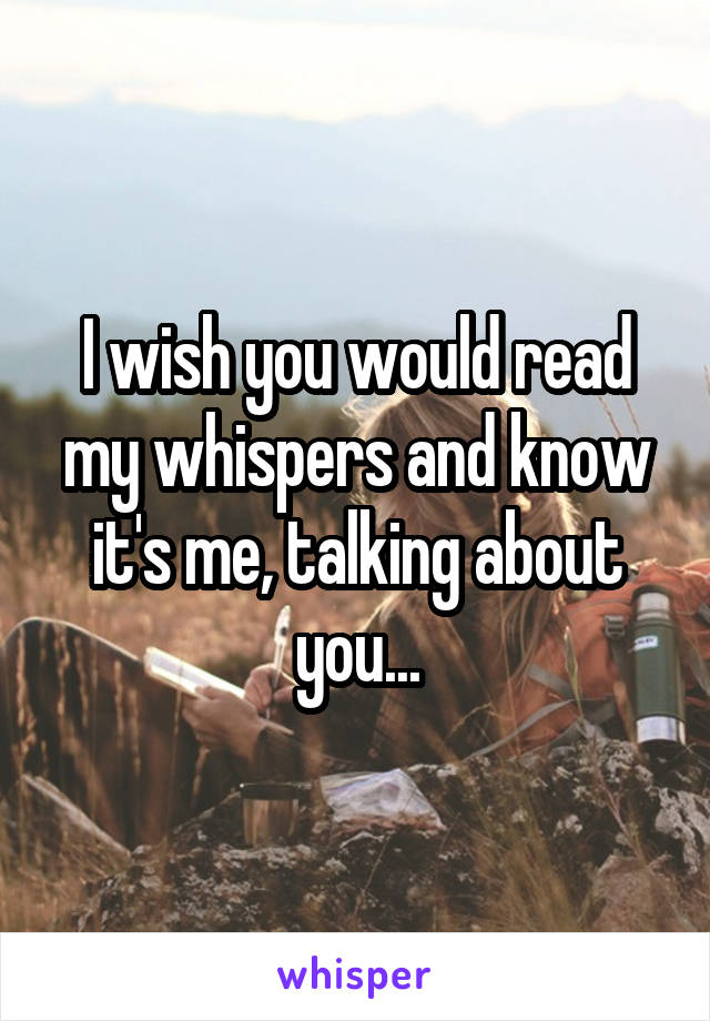 I wish you would read my whispers and know it's me, talking about you...