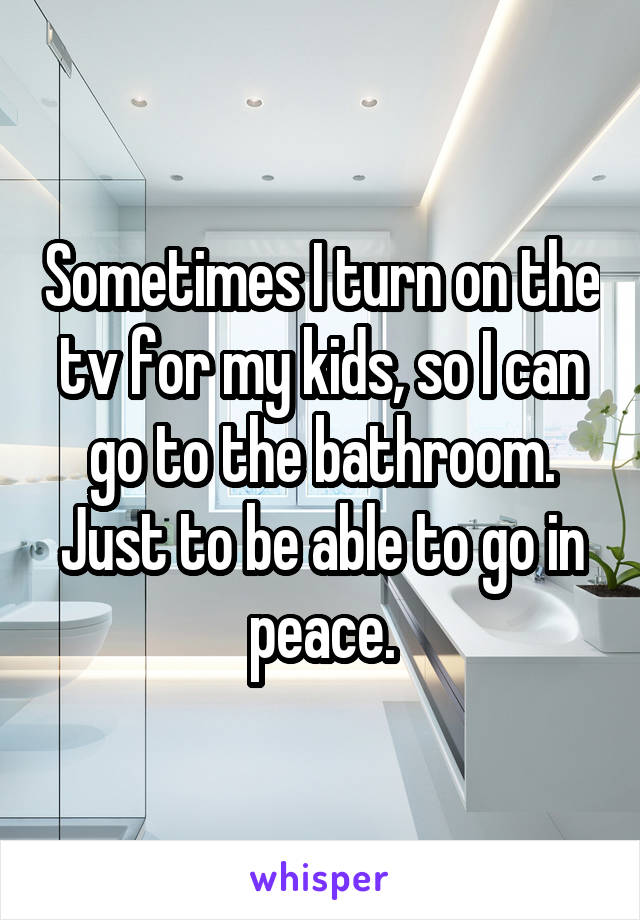 Sometimes I turn on the tv for my kids, so I can go to the bathroom. Just to be able to go in peace.