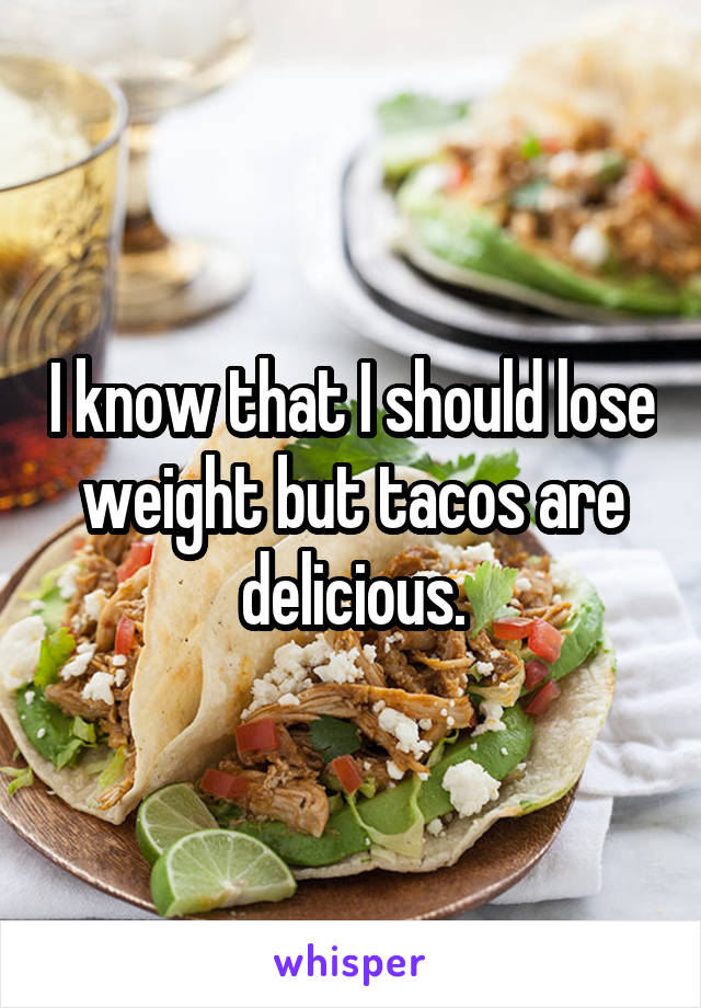 I know that I should lose weight but tacos are delicious.