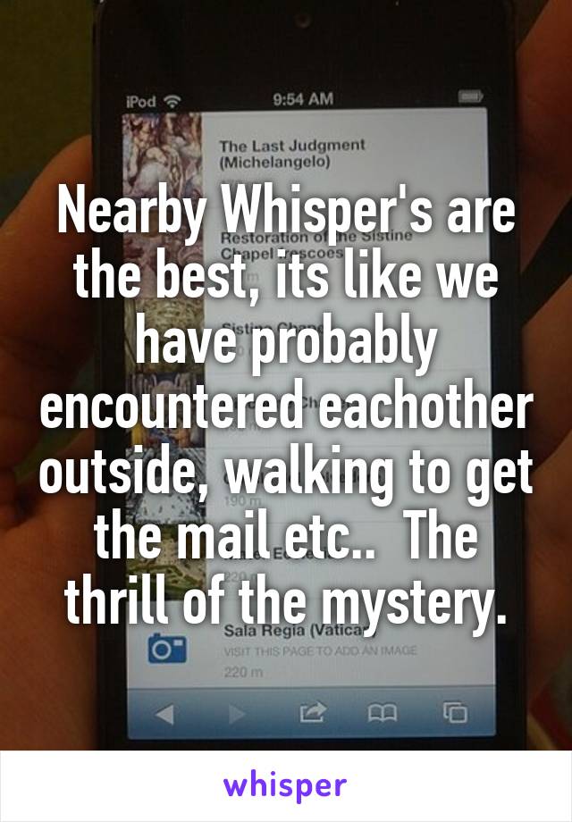 Nearby Whisper's are the best, its like we have probably encountered eachother outside, walking to get the mail etc..  The thrill of the mystery.