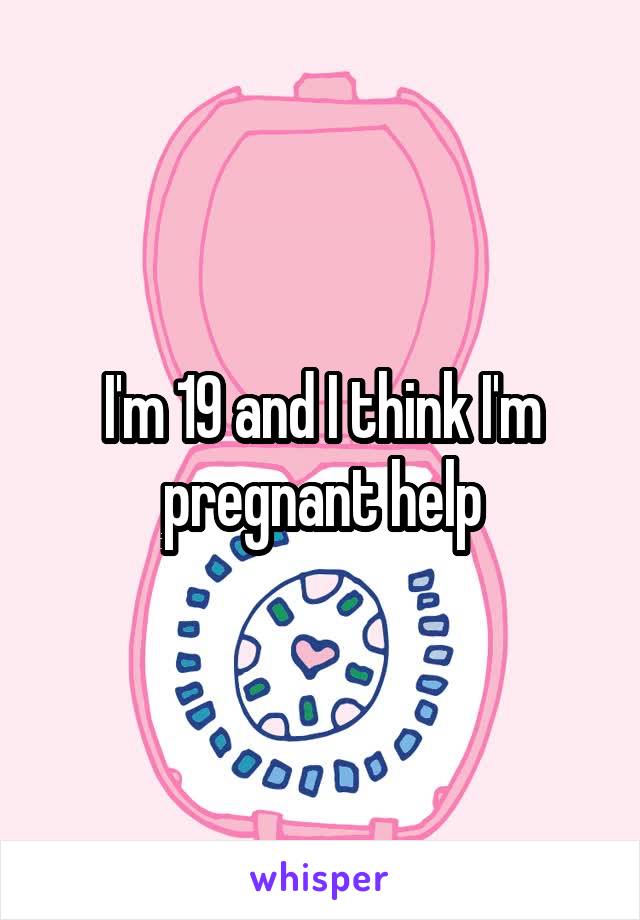 I'm 19 and I think I'm pregnant help