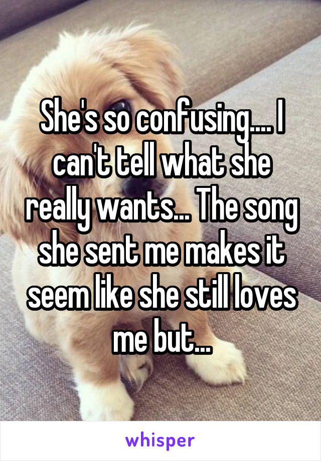 She's so confusing.... I can't tell what she really wants... The song she sent me makes it seem like she still loves me but...