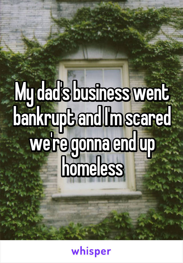 My dad's business went bankrupt and I'm scared we're gonna end up homeless