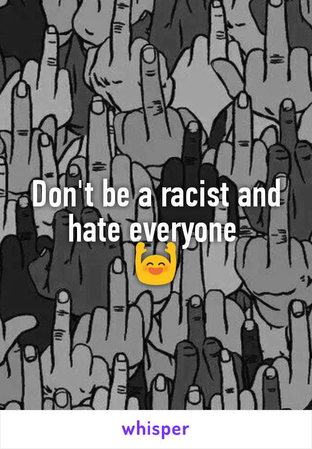 Don't be a racist and hate everyone 
🙌