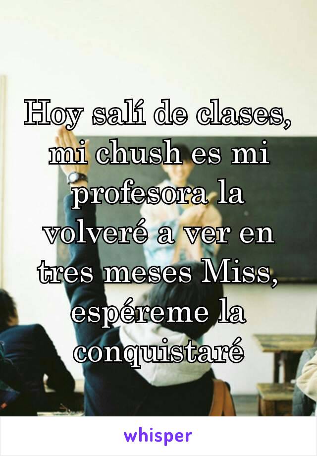 Hoy salí de clases, mi chush es mi profesora la volveré a ver en tres meses Miss, espéreme la conquistaré