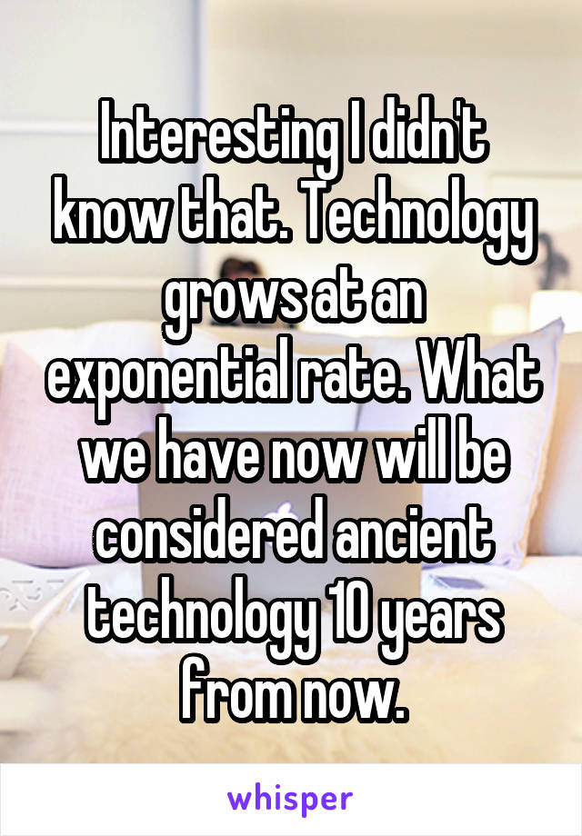 Interesting I didn't know that. Technology grows at an exponential rate. What we have now will be considered ancient technology 10 years from now.