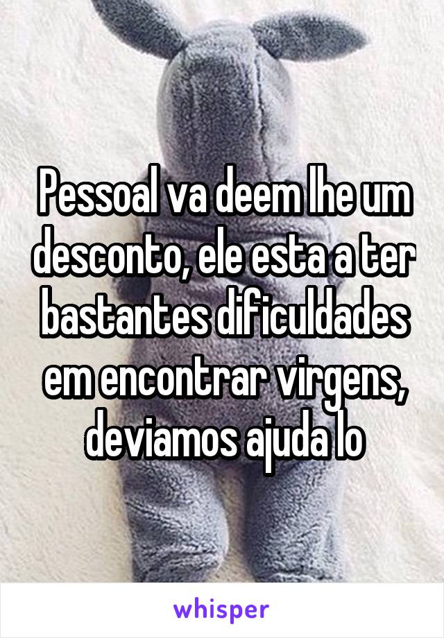 Pessoal va deem lhe um desconto, ele esta a ter bastantes dificuldades em encontrar virgens, deviamos ajuda lo