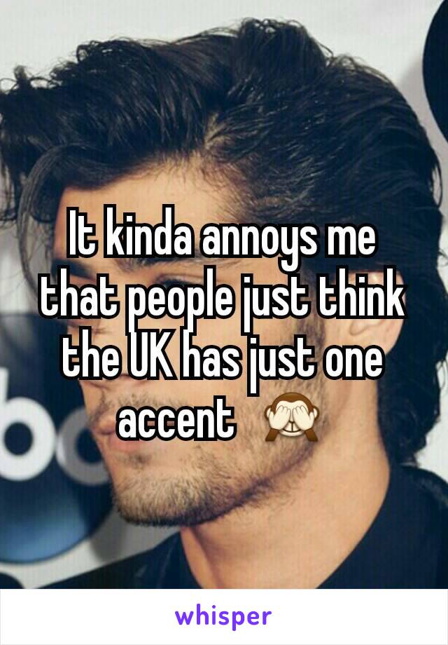 It kinda annoys me that people just think the UK has just one accent  🙈