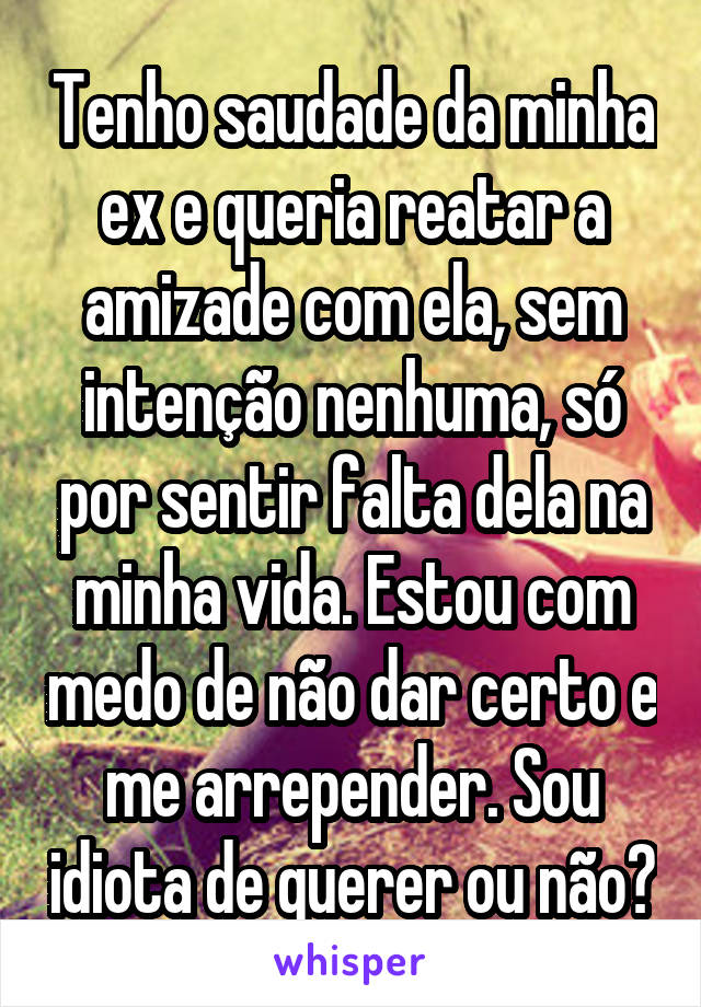 Tenho saudade da minha ex e queria reatar a amizade com ela, sem intenção nenhuma, só por sentir falta dela na minha vida. Estou com medo de não dar certo e me arrepender. Sou idiota de querer ou não?