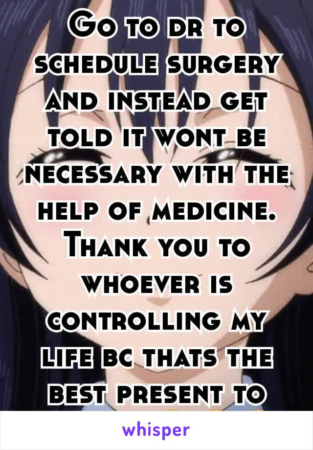 Go to dr to schedule surgery and instead get told it wont be necessary with the help of medicine. Thank you to whoever is controlling my life bc thats the best present to get yet. 😄😄😄