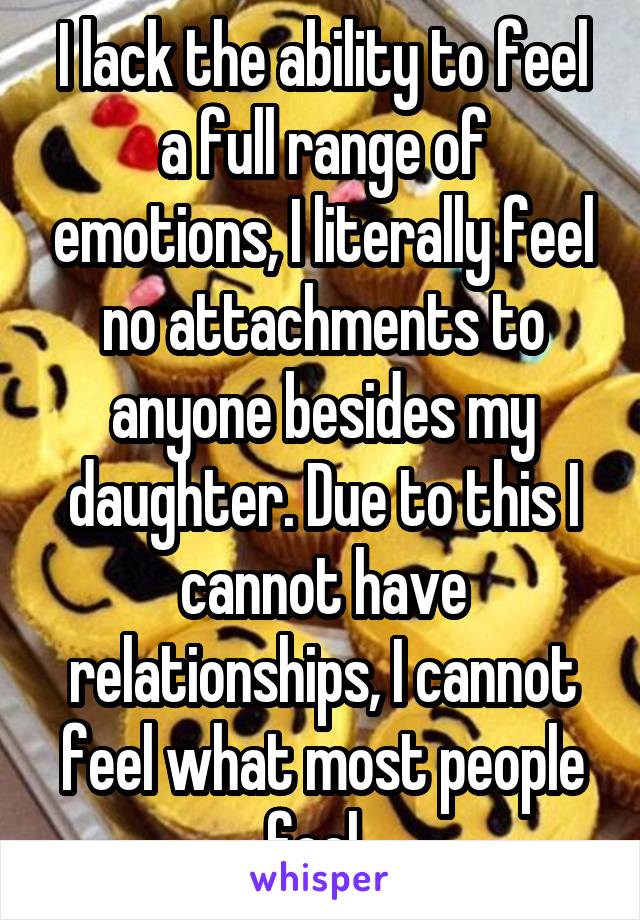 I lack the ability to feel a full range of emotions, I literally feel no attachments to anyone besides my daughter. Due to this I cannot have relationships, I cannot feel what most people feel. 