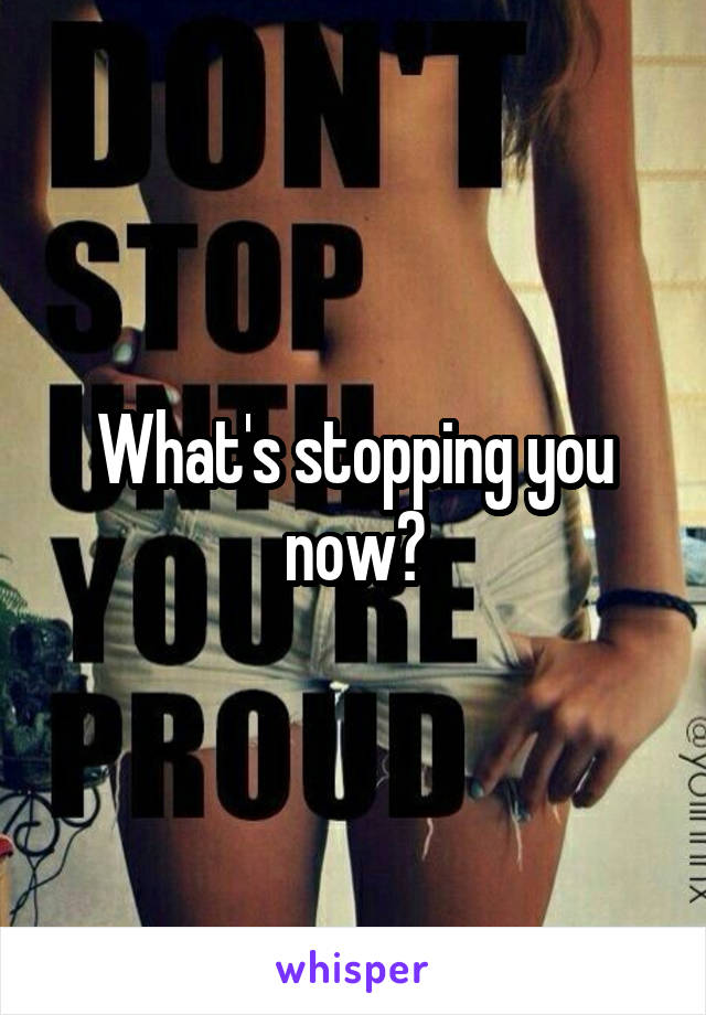 What's stopping you now?