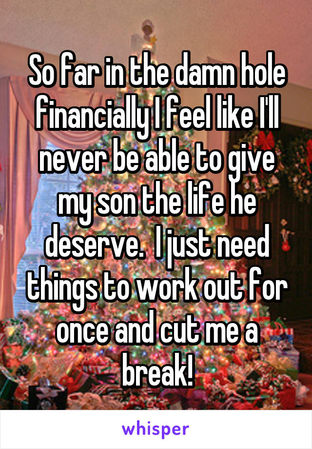 So far in the damn hole financially I feel like I'll never be able to give my son the life he deserve.  I just need things to work out for once and cut me a break!