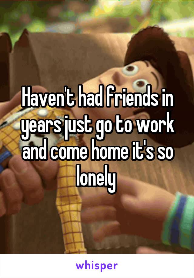 Haven't had friends in years just go to work and come home it's so lonely 