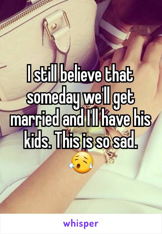 I still believe that someday we'll get married and I'll have his kids. This is so sad. 😥