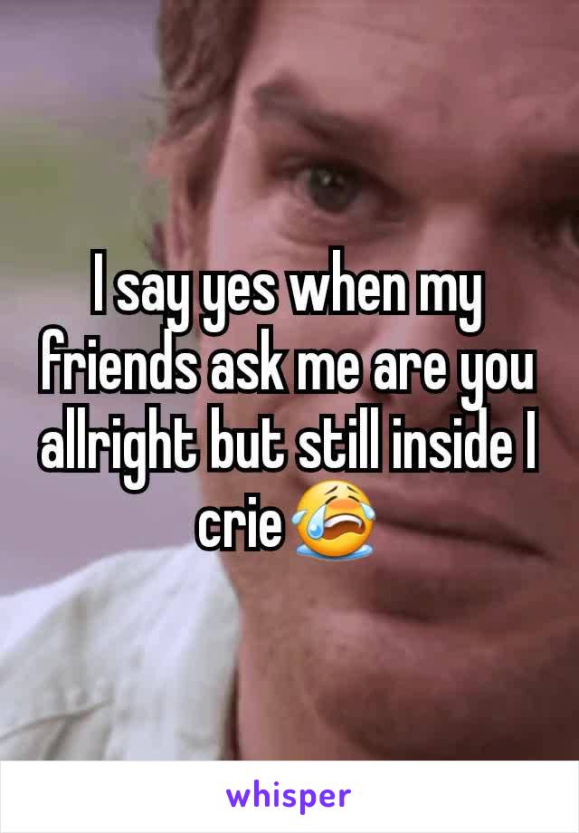 I say yes when my friends ask me are you allright but still inside I crie😭