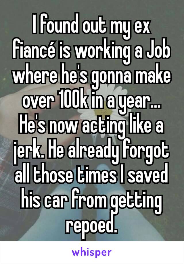 I found out my ex fiancé is working a Job where he's gonna make over 100k in a year... He's now acting like a jerk. He already forgot all those times I saved his car from getting repoed.