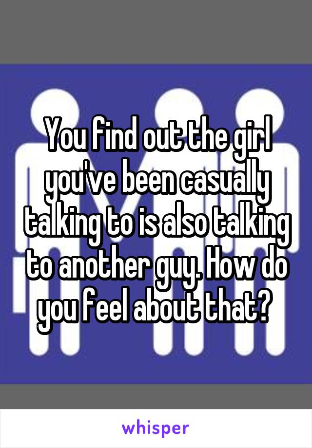 You find out the girl you've been casually talking to is also talking to another guy. How do you feel about that? 