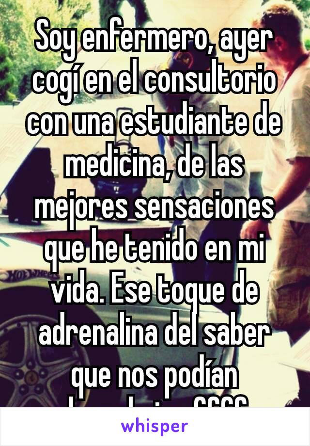 Soy enfermero, ayer cogí en el consultorio con una estudiante de medicina, de las mejores sensaciones que he tenido en mi vida. Ese toque de adrenalina del saber que nos podían descubrir uffff