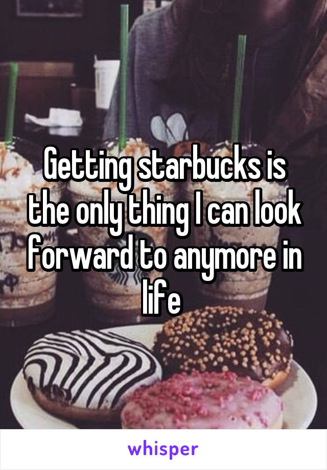 Getting starbucks is the only thing I can look forward to anymore in life 