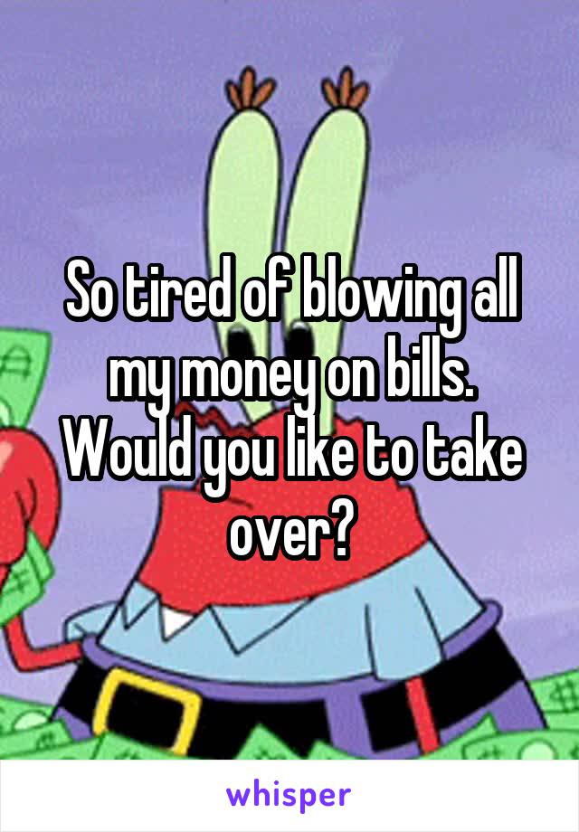 So tired of blowing all my money on bills. Would you like to take over?