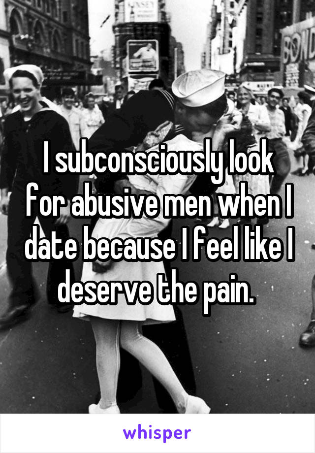 I subconsciously look for abusive men when I date because I feel like I deserve the pain. 