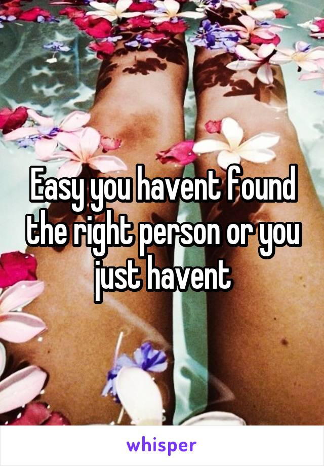 Easy you havent found the right person or you just havent