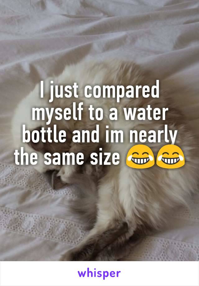 I just compared myself to a water bottle and im nearly the same size 😂😂