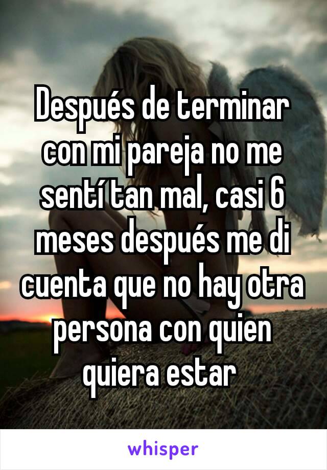 Después de terminar con mi pareja no me sentí tan mal, casi 6 meses después me di cuenta que no hay otra persona con quien quiera estar 