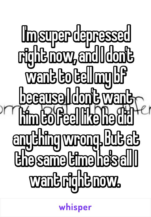 I'm super depressed right now, and I don't want to tell my bf because I don't want him to feel like he did anything wrong. But at the same time he's all I want right now. 