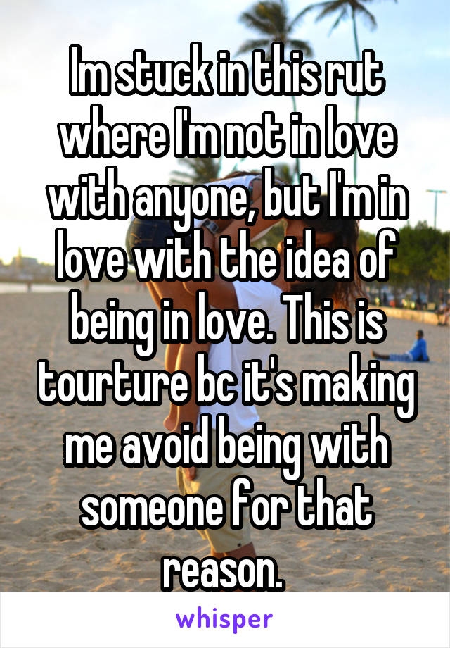 Im stuck in this rut where I'm not in love with anyone, but I'm in love with the idea of being in love. This is tourture bc it's making me avoid being with someone for that reason. 