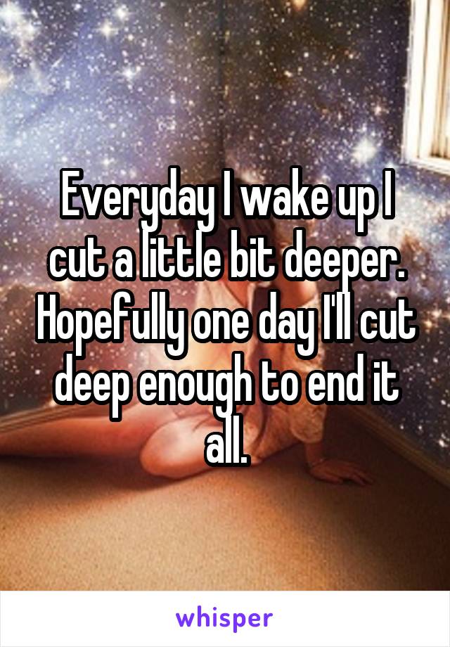 Everyday I wake up I cut a little bit deeper. Hopefully one day I'll cut deep enough to end it all.