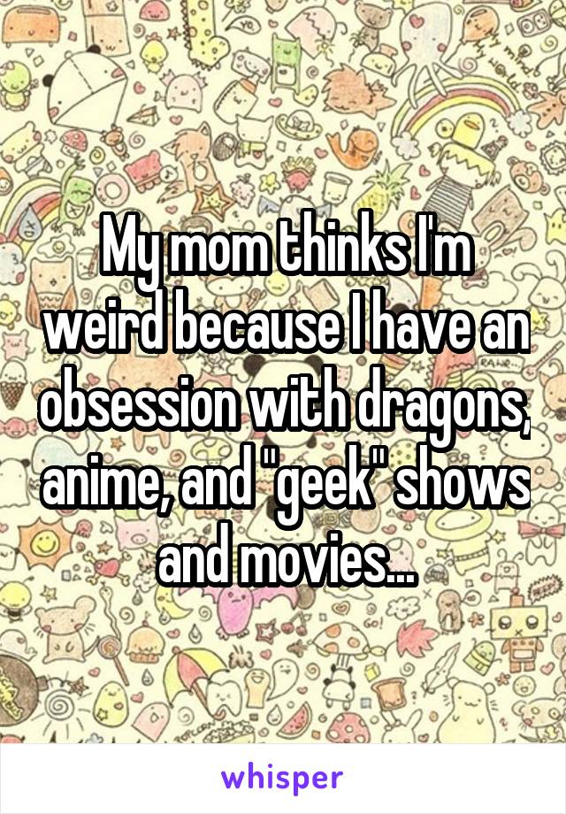 My mom thinks I'm weird because I have an obsession with dragons, anime, and "geek" shows and movies...