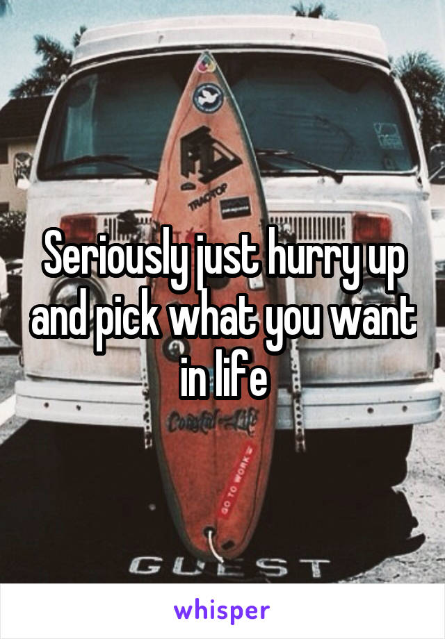 Seriously just hurry up and pick what you want in life