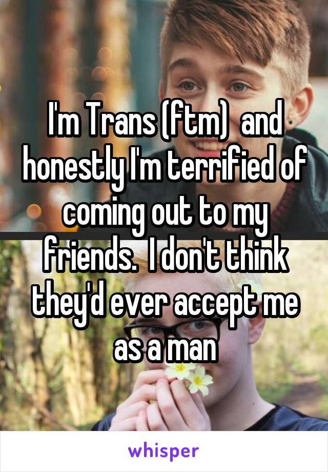 I'm Trans (ftm)  and honestly I'm terrified of coming out to my friends.  I don't think they'd ever accept me as a man