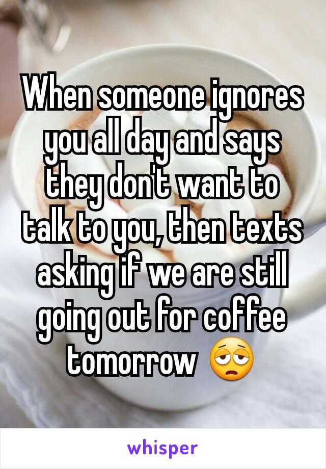 When someone ignores you all day and says they don't want to talk to you, then texts asking if we are still going out for coffee tomorrow 😩