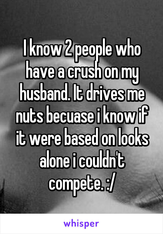 I know 2 people who have a crush on my husband. It drives me nuts becuase i know if it were based on looks alone i couldn't compete. :/