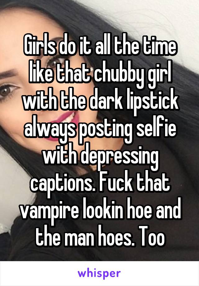 Girls do it all the time like that chubby girl with the dark lipstick always posting selfie with depressing captions. Fuck that vampire lookin hoe and the man hoes. Too