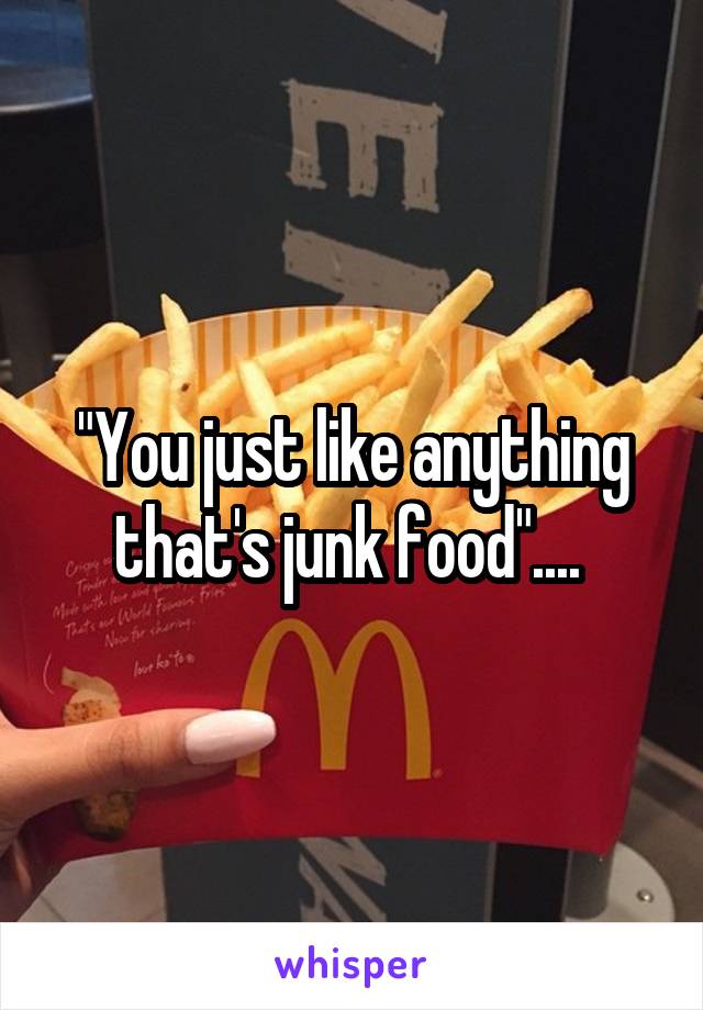 "You just like anything that's junk food".... 