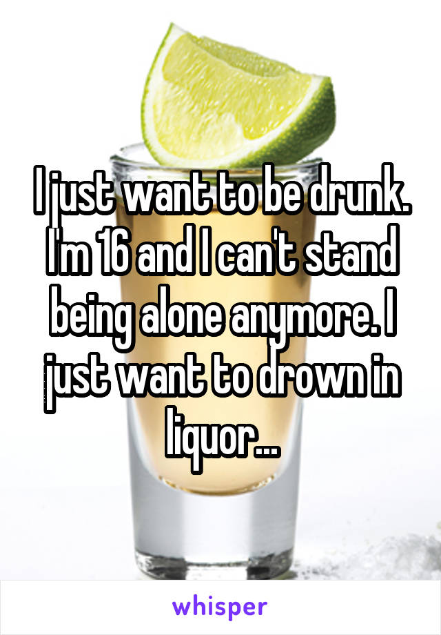 I just want to be drunk. I'm 16 and I can't stand being alone anymore. I just want to drown in liquor...