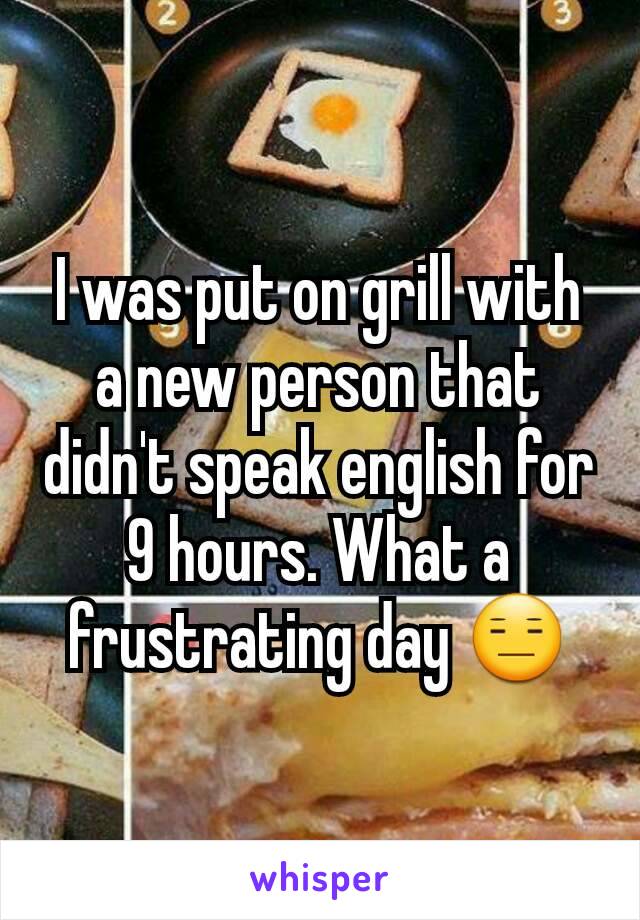 I was put on grill with a new person that didn't speak english for 9 hours. What a frustrating day 😑